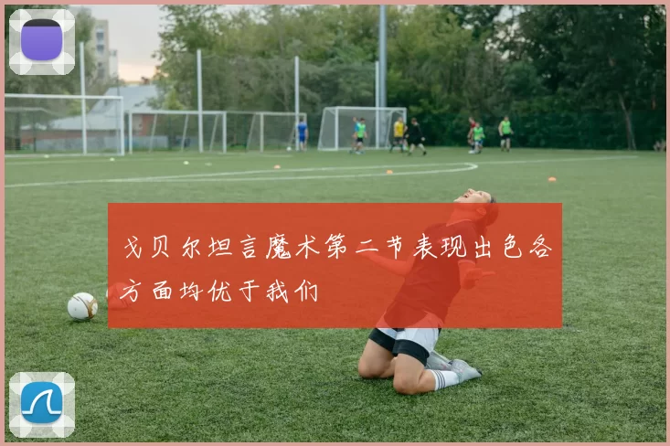 戈贝尔坦言魔术第二节表现出色各方面均优于我们