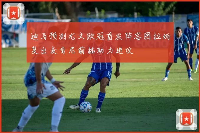 迪马预测尤文欧冠首发阵容图拉姆复出麦肯尼前插助力进攻