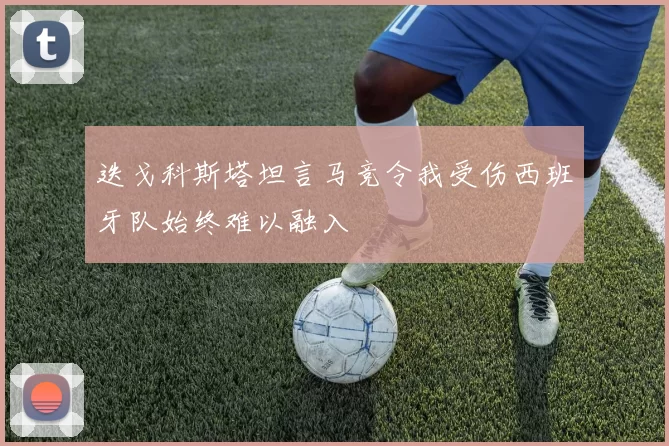 迭戈科斯塔坦言马竞令我受伤西班牙队始终难以融入