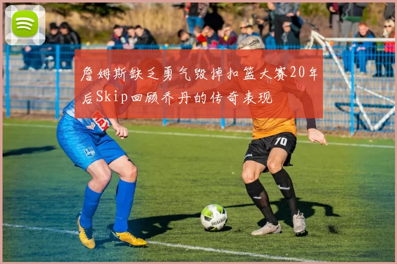 詹姆斯缺乏勇气毁掉扣篮大赛20年后Skip回顾乔丹的传奇表现