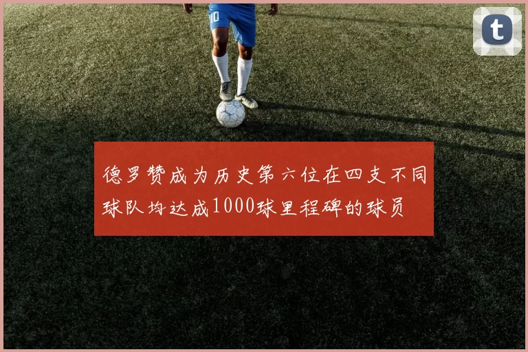 德罗赞成为历史第六位在四支不同球队均达成1000球里程碑的球员