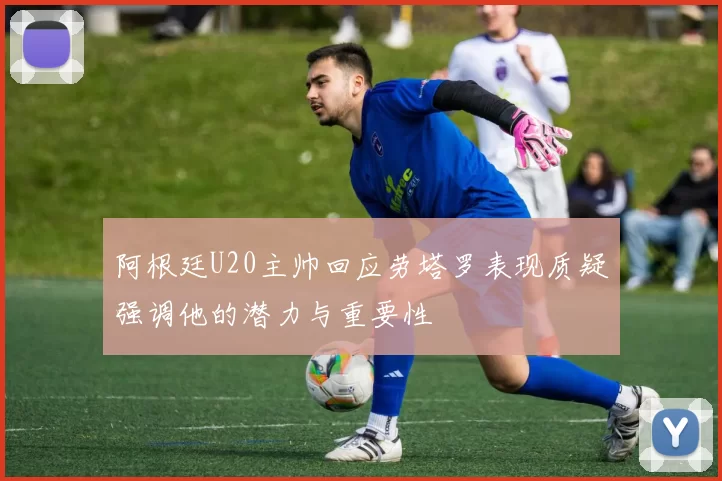 阿根廷U20主帅回应劳塔罗表现质疑强调他的潜力与重要性