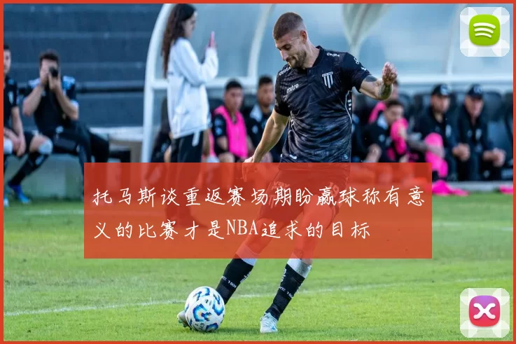 托马斯谈重返赛场期盼赢球称有意义的比赛才是NBA追求的目标