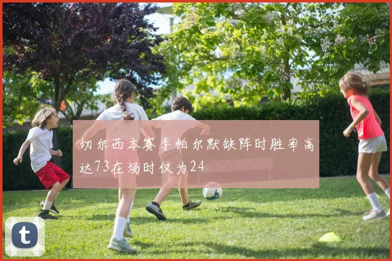 切尔西本赛季帕尔默缺阵时胜率高达73在场时仅为24