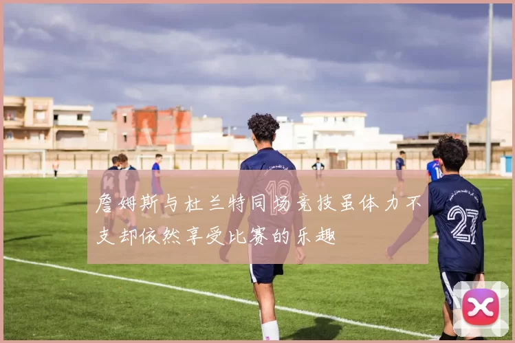 詹姆斯与杜兰特同场竞技虽体力不支却依然享受比赛的乐趣