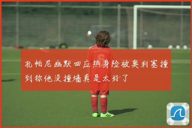 孔帕尼幽默回应热身险被奥利塞撞到称他没撞墙真是太好了