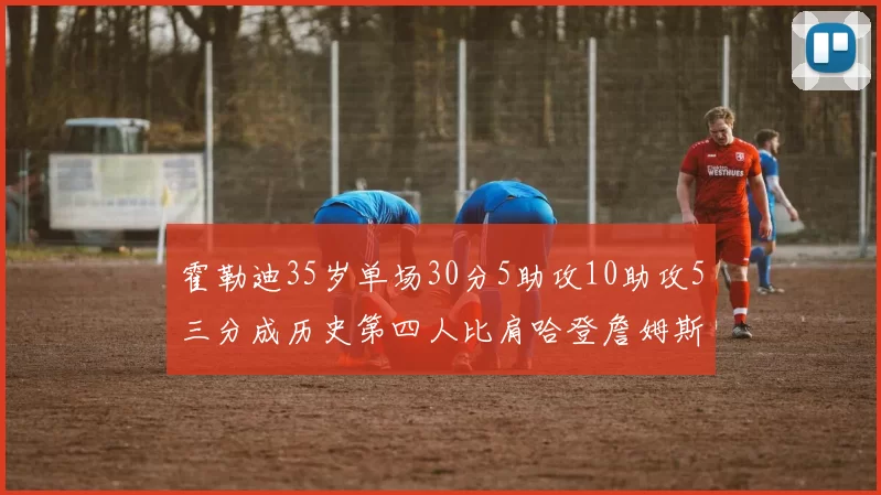 霍勒迪35岁单场30分5助攻10助攻5三分成历史第四人比肩哈登詹姆斯库里