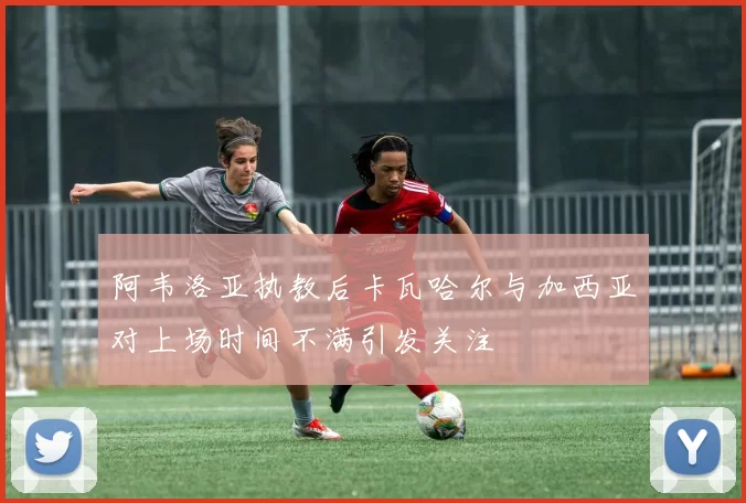 阿韦洛亚执教后卡瓦哈尔与加西亚对上场时间不满引发关注