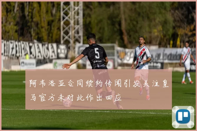 阿韦洛亚合同续约传闻引发关注皇马官方未对此作出回应