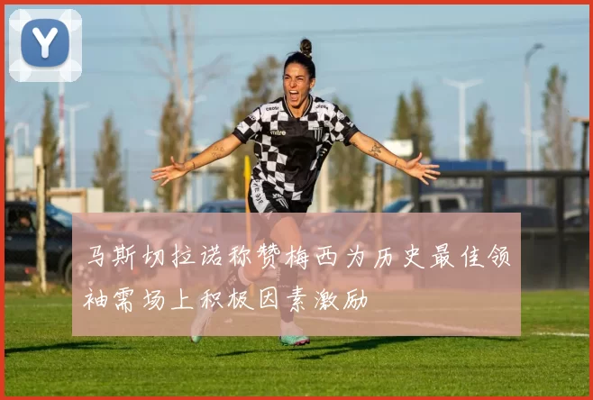 马斯切拉诺称赞梅西为历史最佳领袖需场上积极因素激励
