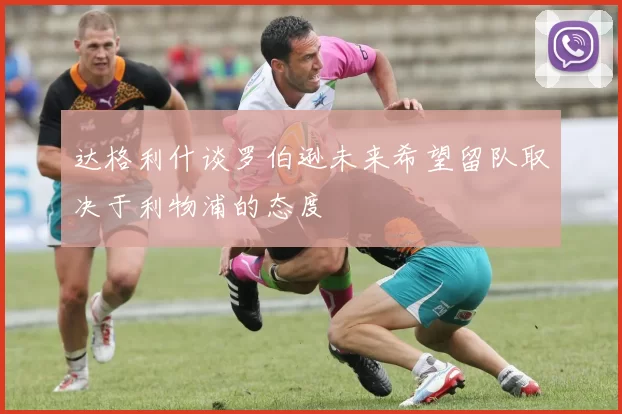 达格利什谈罗伯逊未来希望留队取决于利物浦的态度