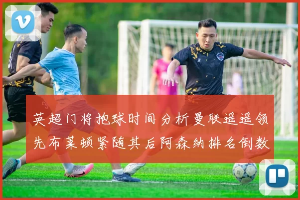 英超门将抱球时间分析曼联遥遥领先布莱顿紧随其后阿森纳排名倒数第三
