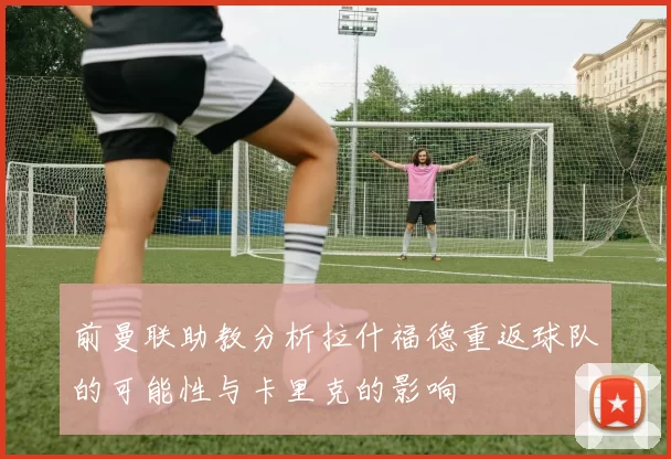 前曼联助教分析拉什福德重返球队的可能性与卡里克的影响