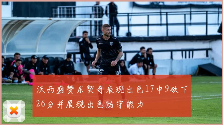 沃西盛赞东契奇表现出色17中9砍下26分并展现出色防守能力