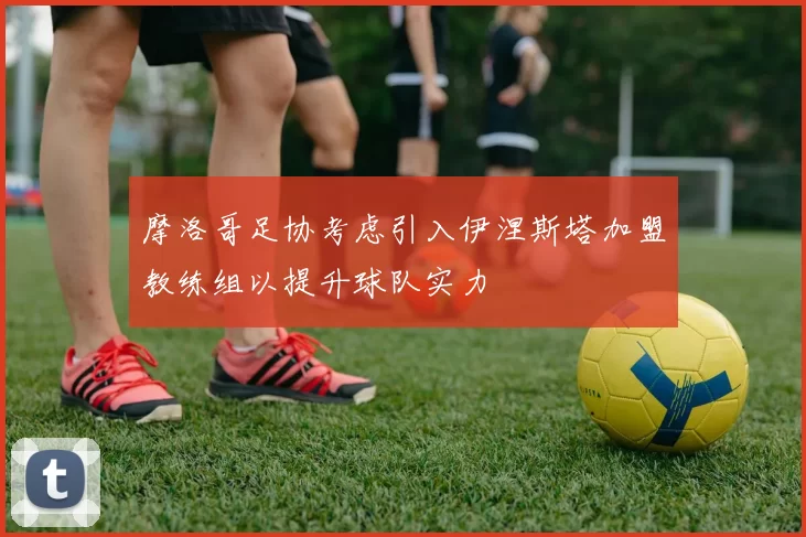 摩洛哥足协考虑引入伊涅斯塔加盟教练组以提升球队实力