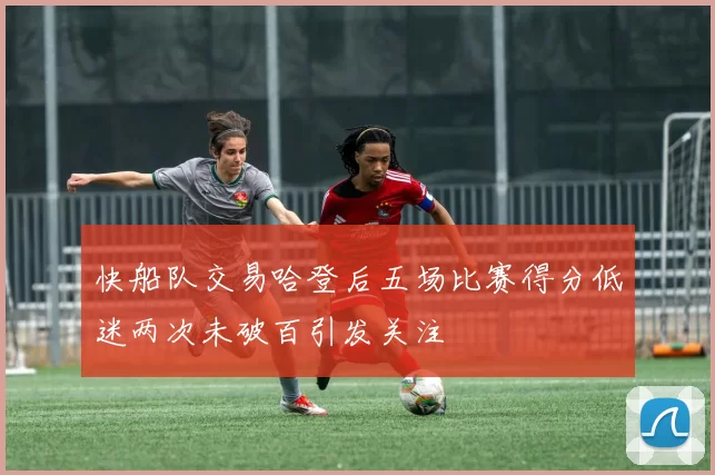 快船队交易哈登后五场比赛得分低迷两次未破百引发关注