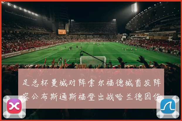 足总杯曼城对阵索尔福德城首发阵容公布斯通斯福登出战哈兰德因伤缺席