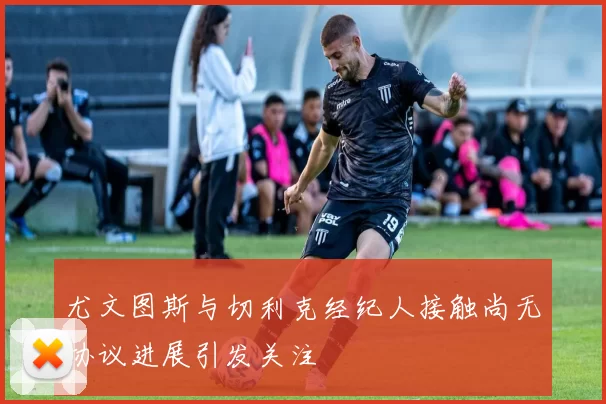 尤文图斯与切利克经纪人接触尚无协议进展引发关注