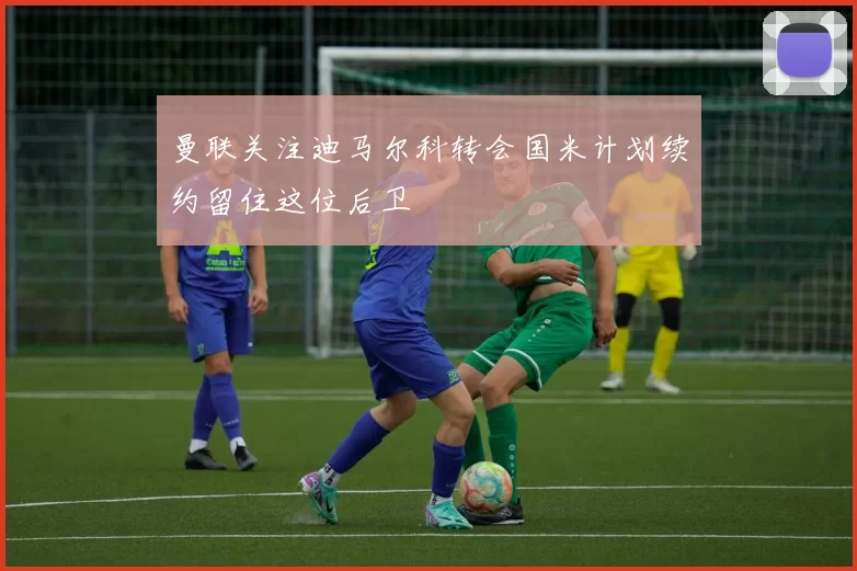 曼联关注迪马尔科转会国米计划续约留住这位后卫