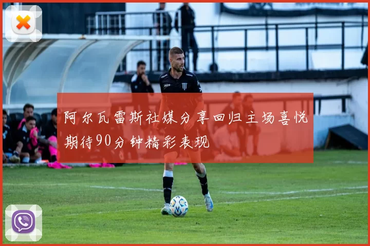 阿尔瓦雷斯社媒分享回归主场喜悦期待90分钟精彩表现