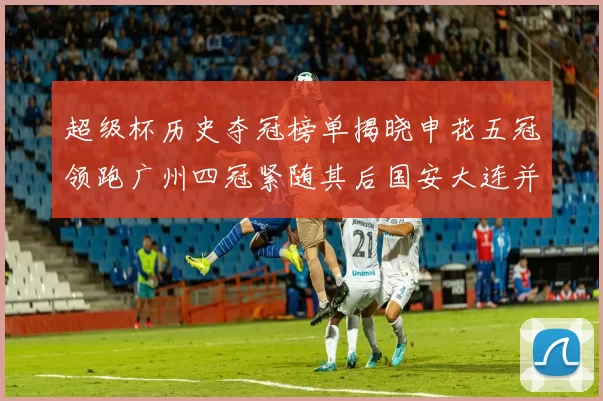 超级杯历史夺冠榜单揭晓申花五冠领跑广州四冠紧随其后国安大连并列第三