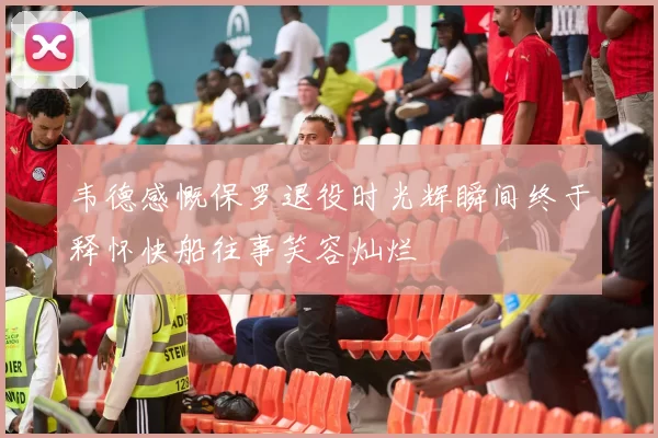 韦德感慨保罗退役时光辉瞬间终于释怀快船往事笑容灿烂