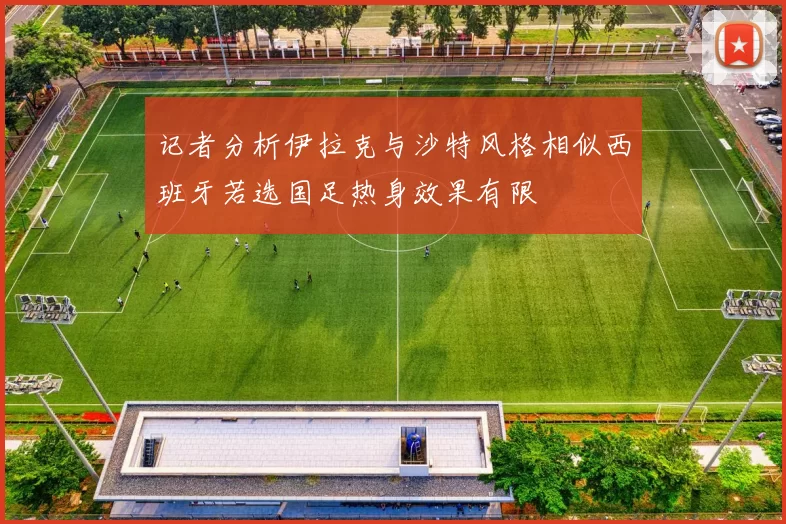 记者分析伊拉克与沙特风格相似西班牙若选国足热身效果有限