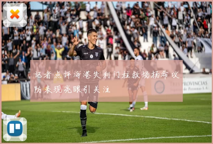 记者点评海港失利门柱救场杨希攻防表现亮眼引关注